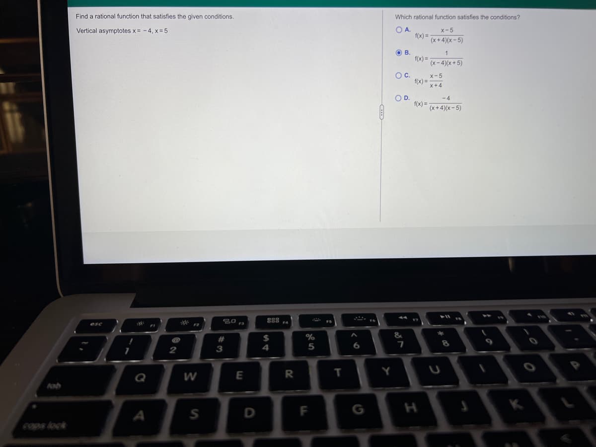 Find a rational function that satisfies the given conditions.
Which rational function satisfies the conditions?
OA.
f(x) =
(x+4)(x- 5)
Vertical asymptotes x= - 4, x= 5
x-5
OB.
f(x) =
1
(x-4)(x+5)
Oc.
x-5
f(x) =
x+4
-4
f(x) =
(x+4)(x- 5)
F2
23
%2$
%
&
@
4
5
6
7
3
Y
Q
E
F
Cops lock
D.
SI
