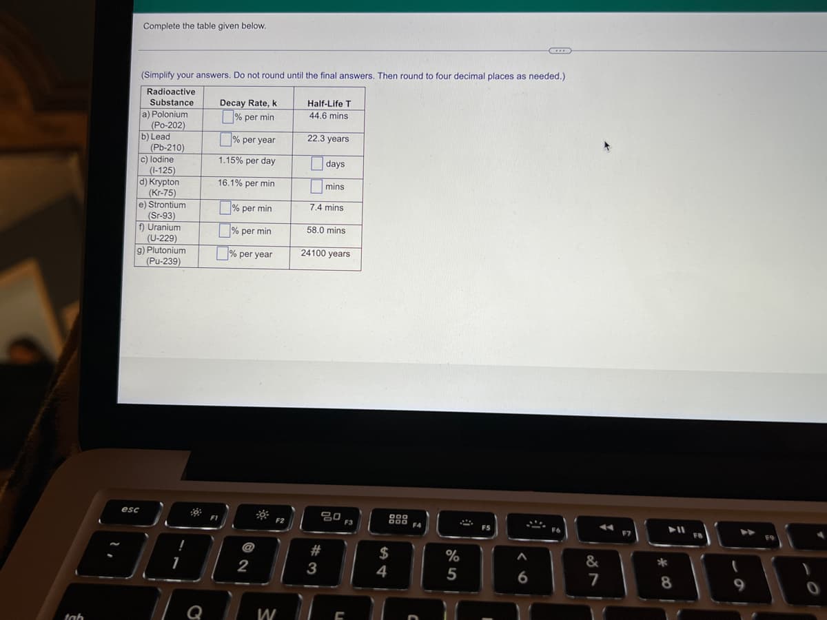Complete the table given below.
(Simplify your answers. Do not round until the final answers. Then round to four decimal places as needed.)
Radioactive
Half-Life T
44.6 mins
Substance
Decay Rate, k
a) Polonium
(Po-202)
b) Lead
(Pb-210)
% per min
% per year
22.3 years
1.15% per day
days
c) lodine
(I-125)
d) Krypton
(Kr-75)
e) Strontium
(Sr-93)
f) Uranium
(U-229)
g) Plutonium
(Pu-239)
16.1% per min
|mins
% per min
7.4 mins
58.0 mins
|% per min
% per year
24100 years
esc
F1
F2
000 FA
F5
F6
F7
F8
F9
#
$
&
2
3
4
7
8
Q
W
tah
