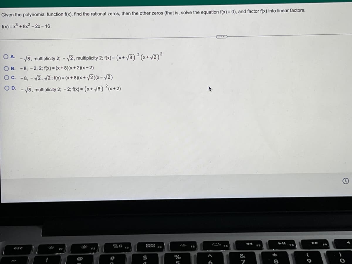 Given the polynomial function f(x), find the rational zeros, then the other zeros (that is, solve the equation f(x) = 0), and factor f(x) into linear factors.
f(x)=x³ +8x²-2x-16
OA. -√8, multiplicity 2; -√2, multiplicity 2; f(x) = (x + √8) ² (x + √/2)²
OB. -8, -2, 2; f(x) = (x + 8)(x + 2)(x-2)
OC. -8,-√√2, √2; f(x) = (x+8)(x + √2)(x-√√2)
O D. -√8, multiplicity 2; -2; f(x) = (x+√8) ²(x+2)
20
44
F7
esc
O
888
$
1
F4
%
5
FS
&
*
8
9