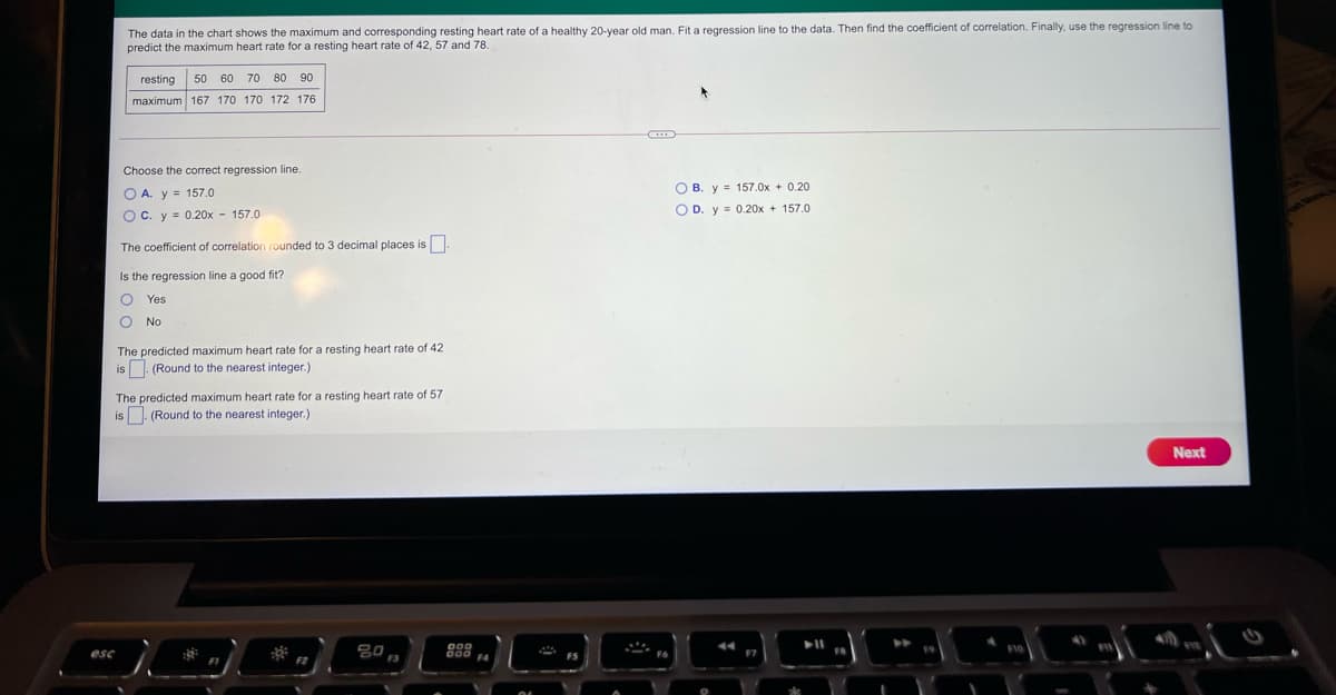 The data in the chart shows the maximum and corresponding resting heart rate of a healthy 20-year old man. Fit a regression line to the data. Then find the coefficient of correlation. Finally, use the regression line to
predict the maximum heart rate for a resting heart rate of 42, 57 and 78.
resting
50 60
70 80 90
maximum 167 170 170 172 176
Choose the corect regression line.
O A. y = 157.0
O B. y = 157.0x + 0.20
O D. y = 0.20x + 157.0
O C. y = 0.20x - 157.0
The coefficient of correlation rounded to 3 decimal places is
Is the regression line a good fit?
Yes
No
The predicted maximum heart rate for a resting heart rate of 42
is. (Round to the nearest integer.)
The predicted maximum heart rate for a resting heart rate of 57
the nearest integer.)
is. (Round
Next
80
ese
