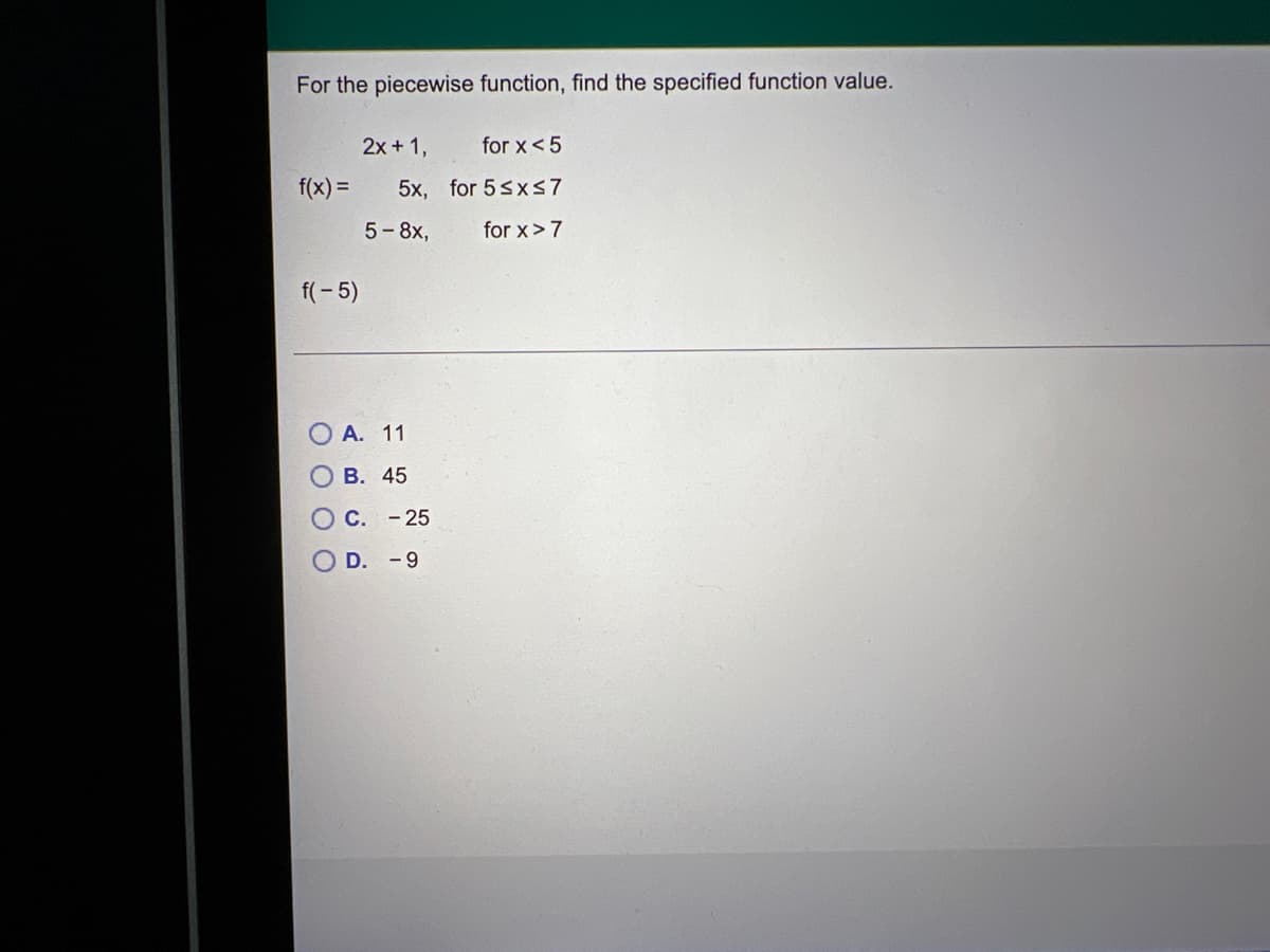 For the piecewise function, find the specified function value.
2x + 1,
for x < 5
f(x) =
5x,
for 5 ≤x≤7
5-8x,
for x > 7
f(-5)
A. 11
B. 45
OC. - 25
OD. -9