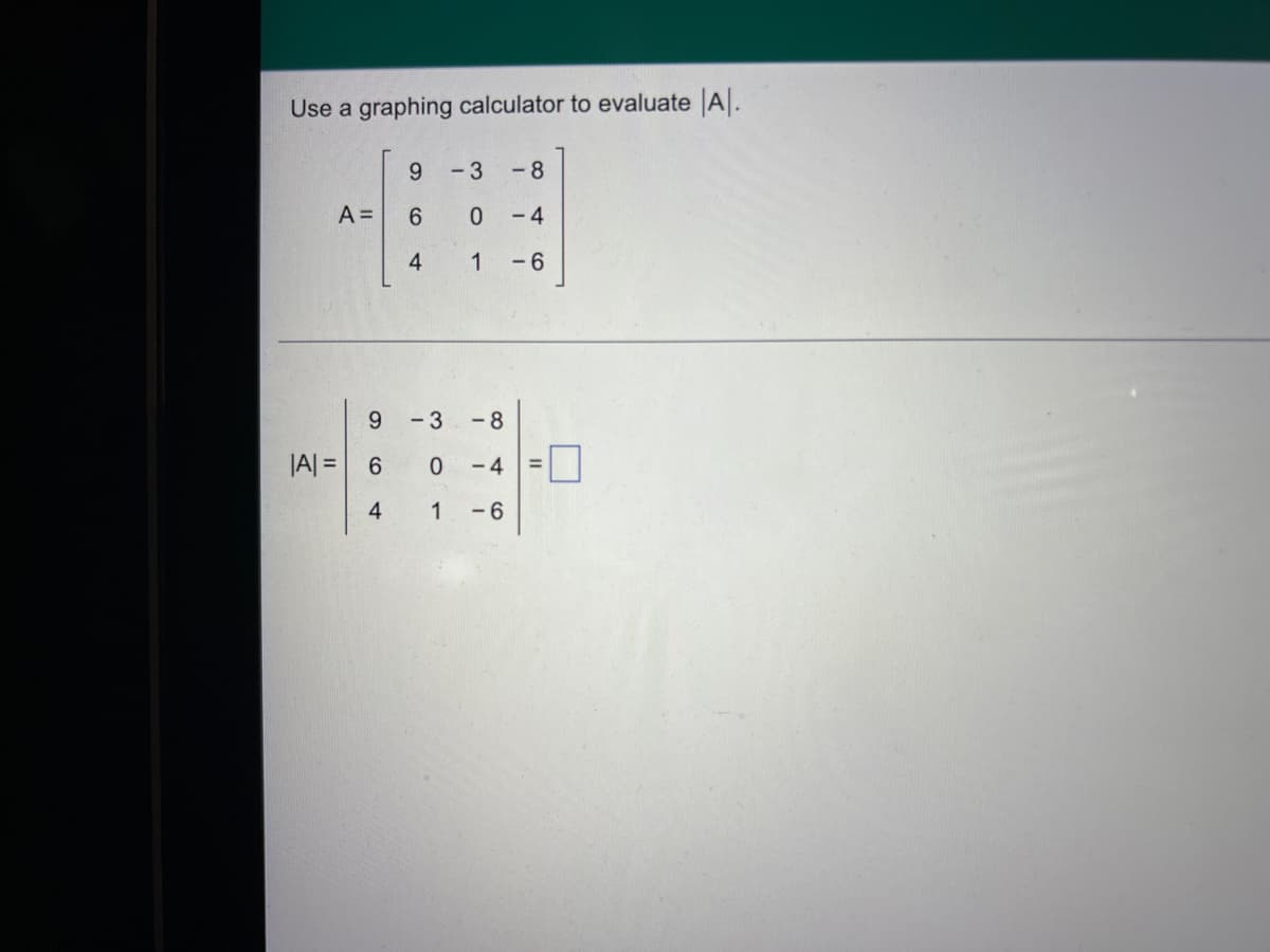 Use a graphing calculator to evaluate A.
9.
- 3
-8
A =
6.
- 4
4
1
- 6
6.
- 3
-8
|A| =
- 4
4
1
-6
