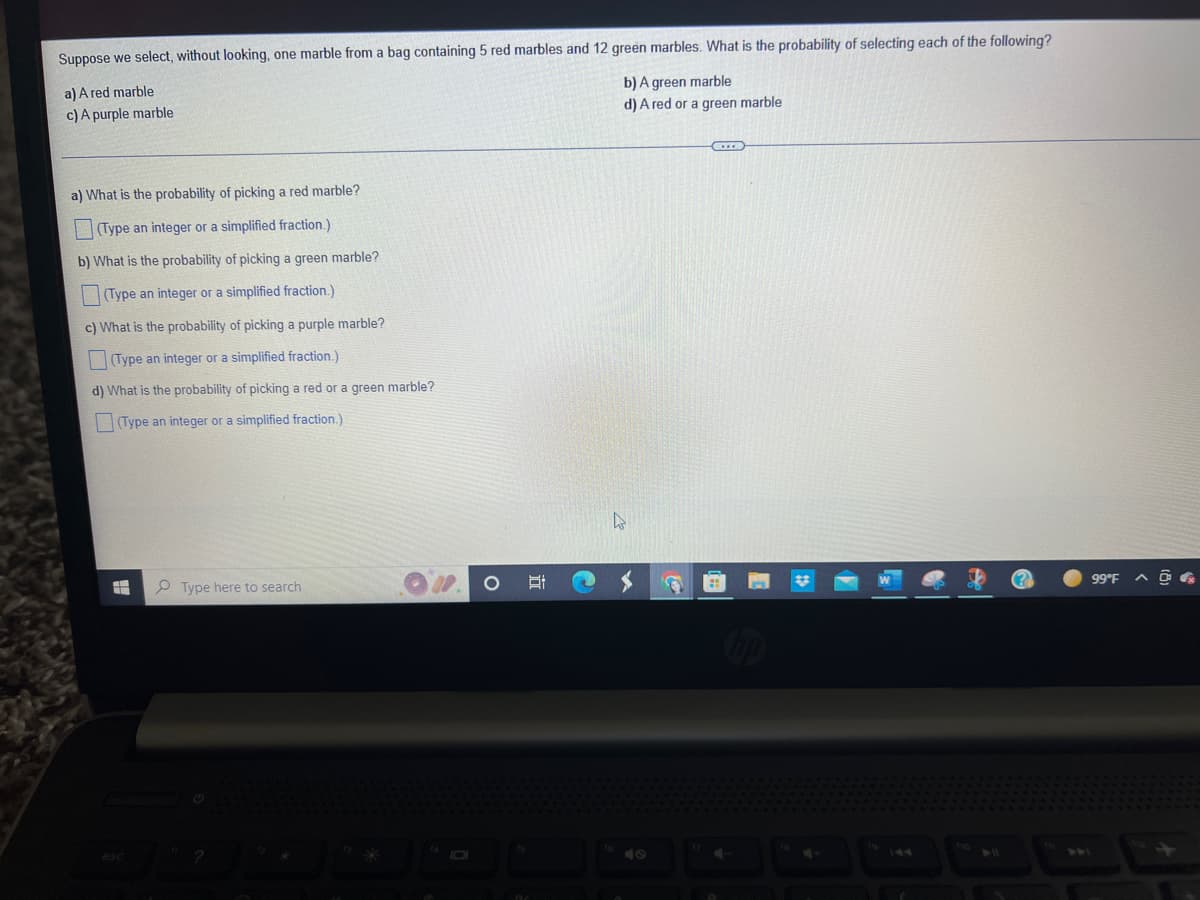 ### Probability Exercise

**Scenario:**
Suppose we select, without looking, one marble from a bag containing 5 red marbles and 12 green marbles. What is the probability of selecting each of the following?

a) A red marble  
b) A green marble  
c) A purple marble  
d) A red or a green marble  

**Questions:**

a) What is the probability of picking a red marble?  
(Type an integer or a simplified fraction.)

b) What is the probability of picking a green marble?   
(Type an integer or a simplified fraction.)

c) What is the probability of picking a purple marble?  
(Type an integer or a simplified fraction.)

d) What is the probability of picking a red or a green marble?  
(Type an integer or a simplified fraction.)