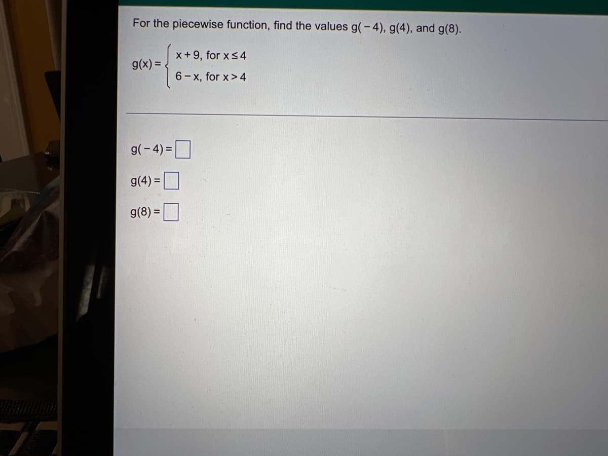 For the piecewise function, find the values g(-4), g(4), and g(8).
x+9, for xs4
g(x) =
6-x, for x> 4
g(-4) =
%3D
g(4) =
%3D
g(8) =
%3D
