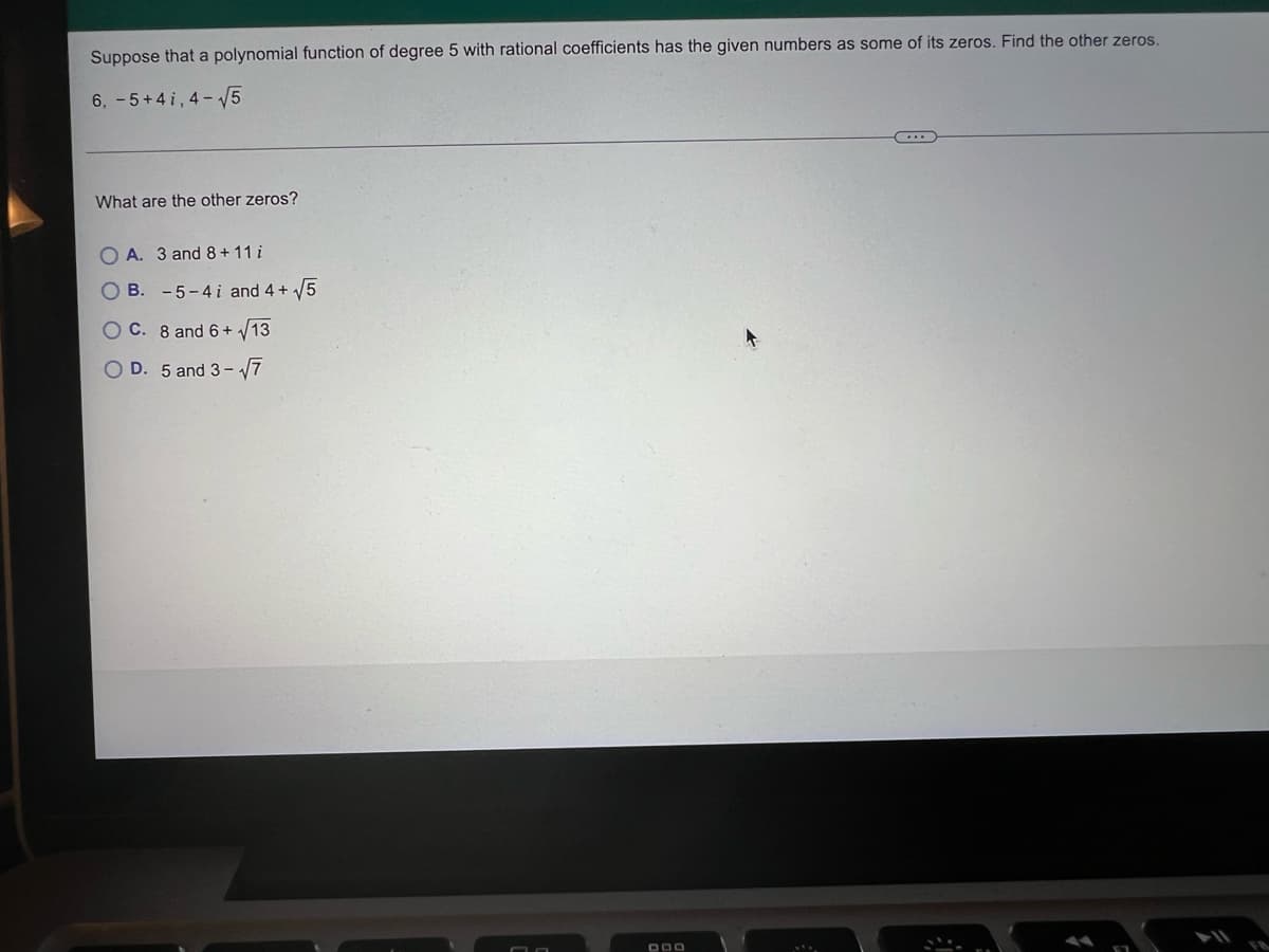 Suppose that a polynomial function of degree 5 with rational coefficients has the given numbers as some of its zeros. Find the other zeros.
6, -5+4 i, 4- 5
What are the other zeros?
O A. 3 and 8+11 i
O B. -5-4 i and 4 + 5
C. 8 and 6 + /13
O D. 5 and 3- 7
O O
