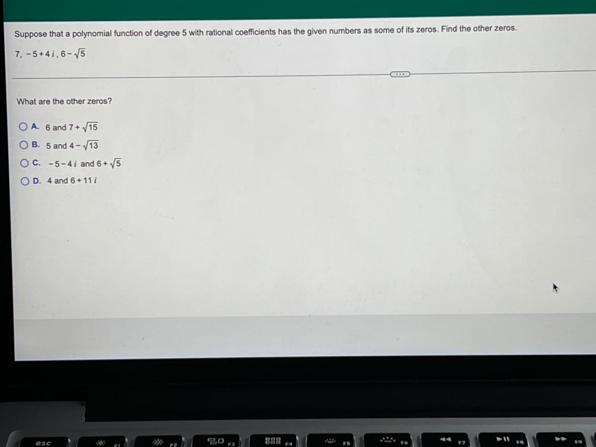 Suppose that a polynomial function of degree 5 with rational coefficients has the given numbers as some of its zeros. Find the other zeros.
7, -5+41, 6-√5
What are the other zeros?
OA. 6 and 7+ √15
OB. 5 and 4-√13
O C. -5-4i and 6+ √5
OD. 4 and 6+11 i
esc
20
F3
888
F4