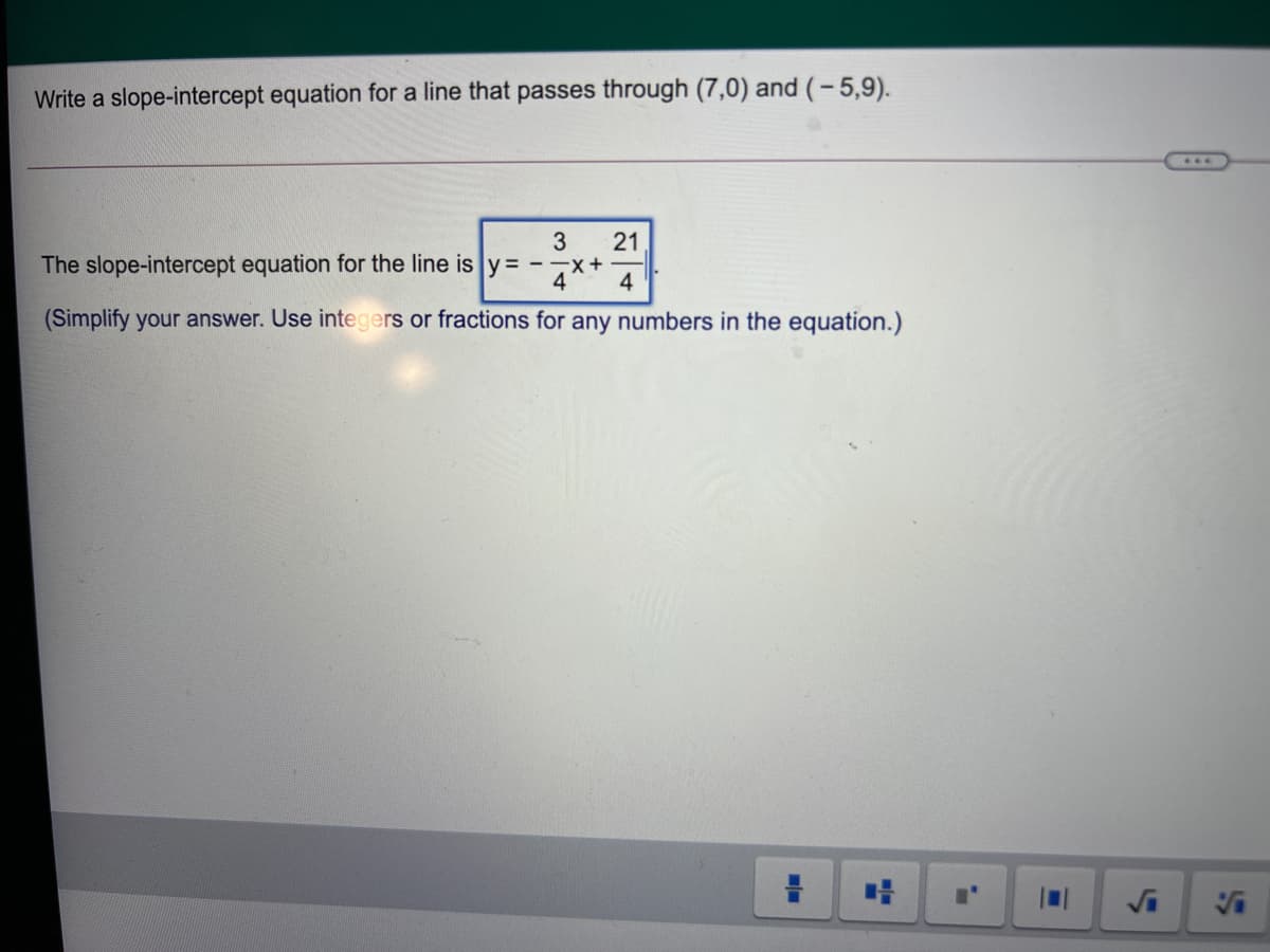 Write a slope-intercept equation for a line that passes through (7,0) and (-5,9).
3
21
The slope-intercept equation for the line is y= --x+
4
4
(Simplify your answer. Use integers or fractions for any numbers in the equation.)
