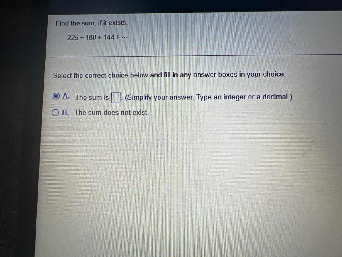 Find the sum, if it exists.
225 +180 + 144+ ---
Select the correct choice below and fill in any answer boxes in your choice.
A. The sum is
(Simplify your answer. Type an integer or a decimal.)
OB. The sum does not exist.