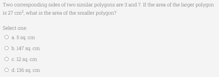 Two corresponding sides of two similar polygons are 3 and 7. If the area of the larger polygon
is 27 cm?, what is the area of the smaller polygon?
Select one:
O a. 5 sq. cm
O b. 147 sq. cm
O c. 12 sq. cm
O d. 136 sq. cm
