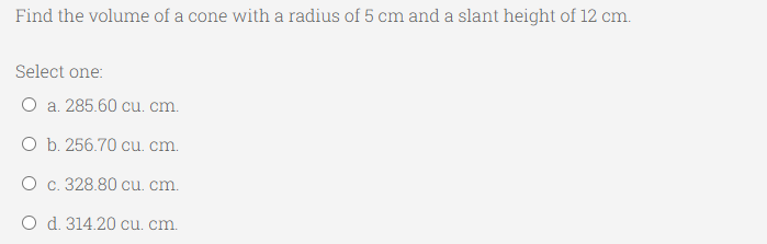 Find the volume of a cone with a radius of 5 cm and a slant height of 12 cm.
Select one:
O a. 285.60 cu. cm.
O b. 256.70 cu. cm.
O c. 328.80 cu. cm.
O d. 314.20 cu. cm.

