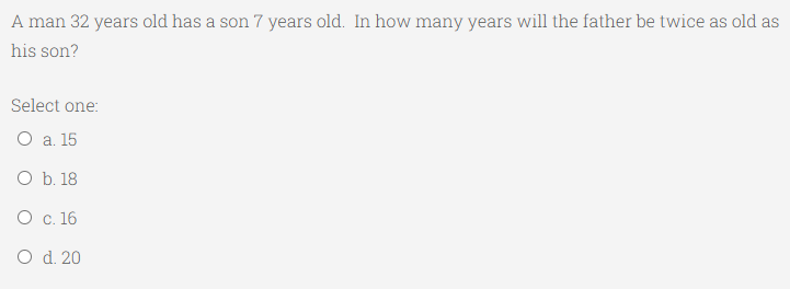 A man 32 years old has a son 7 years old. In how many years will the father be twice as old as
his son?
Select one:
О а. 15
O b. 18
О с. 16
O d. 20
