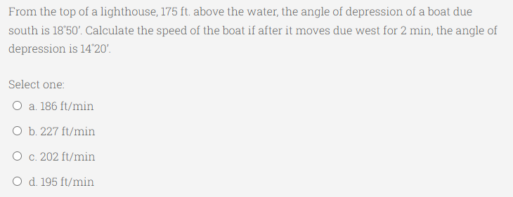 From the top of a lighthouse, 175 ft. above the water, the angle of depression of a boat due
south is 18'50'. Calculate the speed of the boat if after it moves due west for 2 min, the angle of
depression is 14'20'.
Select one:
O a. 186 ft/min
O b. 227 ft/min
O c. 202 ft/min
O d. 195 ft/min
