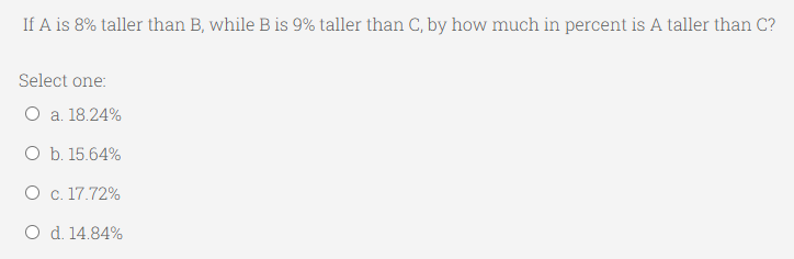 If A is 8% taller than B, while B is 9% taller than C, by how much in percent is A taller than C?
Select one:
O a. 18.24%
O b. 15.64%
O c. 17.72%
O d. 14.84%
