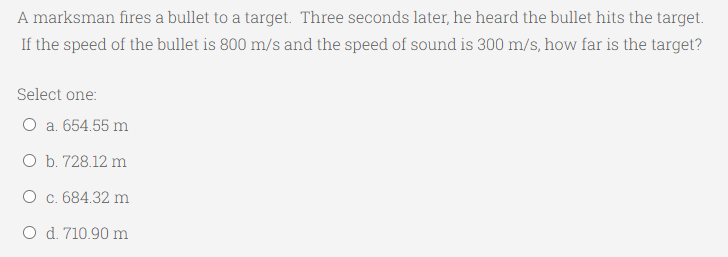 A marksman fires a bullet to a target. Three seconds later, he heard the bullet hits the target.
If the speed of the bullet is 800 m/s and the speed of sound is 300 m/s, how far is the target?
Select one:
O a. 654.55 m
O b. 728.12 m
O c. 684.32 m
O d. 710.90 m
