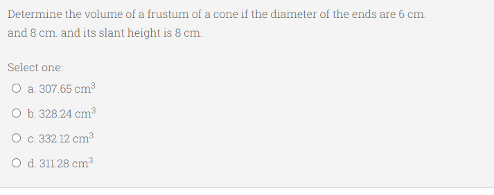 Determine the volume of a frustum of a cone if the diameter of the ends are 6 cm.
and 8 cm. and its slant height is 8 cm.
Select one:
O a. 307.65 cm3
O b. 328.24 cm3
O c. 332.12 cm³
O d. 311.28 cm3
