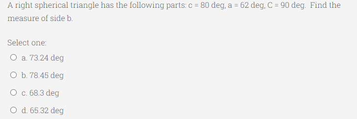 A right spherical triangle has the following parts: c = 80 deg, a = 62 deg, C = 90 deg. Find the
%3!
measure of side b.
Select one:
O a. 73.24 deg
O b. 78.45 deg
O c. 68.3 deg
O d. 65.32 deg
