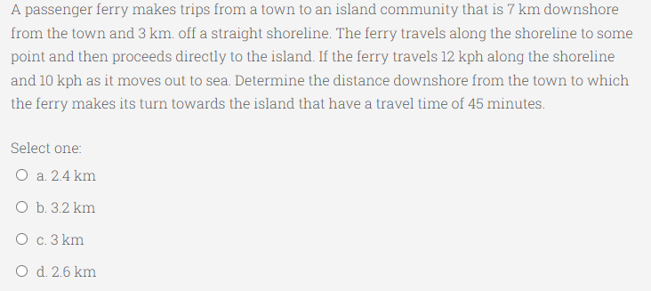 A passenger ferry makes trips from a town to an island community that is 7 km downshore
from the town and 3 km. off a straight shoreline. The ferry travels along the shoreline to some
point and then proceeds directly to the island. If the ferry travels 12 kph along the shoreline
and 10 kph as it moves out to sea. Determine the distance downshore from the town to which
the ferry makes its turn towards the island that have a travel time of 45 minutes.
Select one:
O a. 2.4 km
O b. 3.2 km
O c. 3 km
O d. 2.6 km
