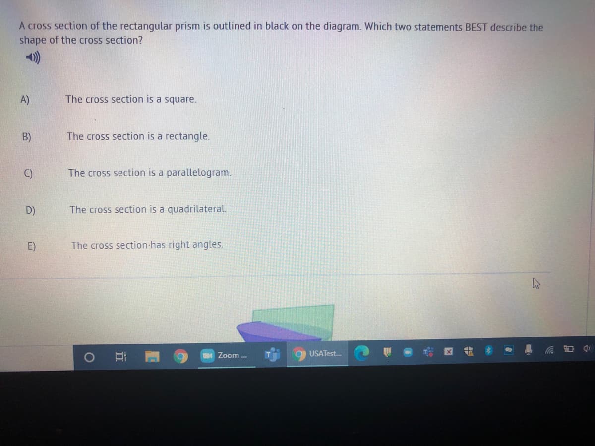 A cross section of the rectangular prism is outlined in black on the diagram. Which two statements BEST describe the
shape of the cross section?
A)
The cross section is a square.
B)
The cross section is a rectangle.
C)
The cross section is a parallelogram.
D)
The cross section is a quadrilateral.
E)
The cross section has right angles.
Zoom ...
USATest.
