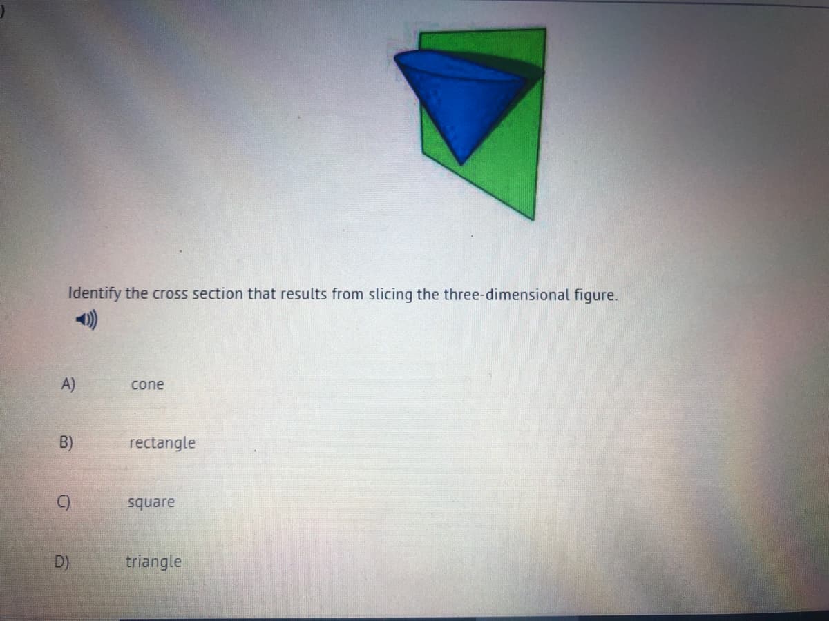 Identify the cross section that results from slicing the three-dimensional figure.
A)
cone
B)
rectangle
C)
square
D)
triangle
