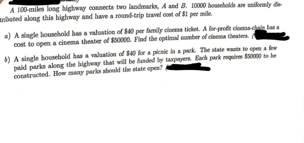 A 100-miles long highway connects two landmarks, A and B. 10000 households are uniformly dis-
tributed along this highway and have a round-trip travel cost of $1 per mile.
a) A single household has a valuation of $40 per family cinema ticket. A for-profit cinema-chain has a
cost to open a cinema theater of $50000. Find the optimal number of cinema theaters.
b) A single household has a valuation of $40 for a picnic in a park. The state wants to open a few
paid parks along the highway that will be funded by taxpayers. Each park requires $50000 to be
constructed. How many parks should the state open?
