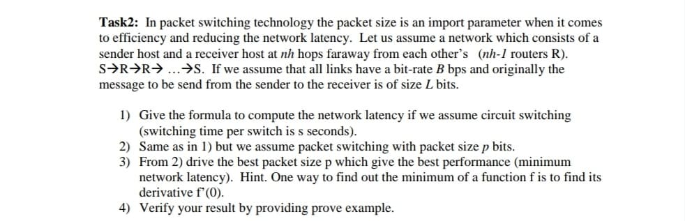 Task2: In packet switching technology the packet size is an import parameter when it comes
to efficiency and reducing the network latency. Let us assume a network which consists of a
sender host and a receiver host at nh hops faraway from each other's (nh-1 routers R).
S→R→R→ ...→S. If we assume that all links have a bit-rate B bps and originally the
message to be send from the sender to the receiver is of size L bits.
1) Give the formula to compute the network latency if we assume circuit switching
(switching time per switch is s seconds).
2) Same as in 1) but we assume packet switching with packet size p bits.
3) From 2) drive the best packet size p which give the best performance (minimum
network latency). Hint. One way to find out the minimum of a function f is to find its
derivative f'(0).
4) Verify your result by providing prove example.
