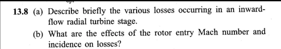 13.8 (a) Describe briefly the various losses occurring in an inward-
flow radial turbine stage.
(b)
What are the effects of the rotor entry Mach number and
incidence on losses?