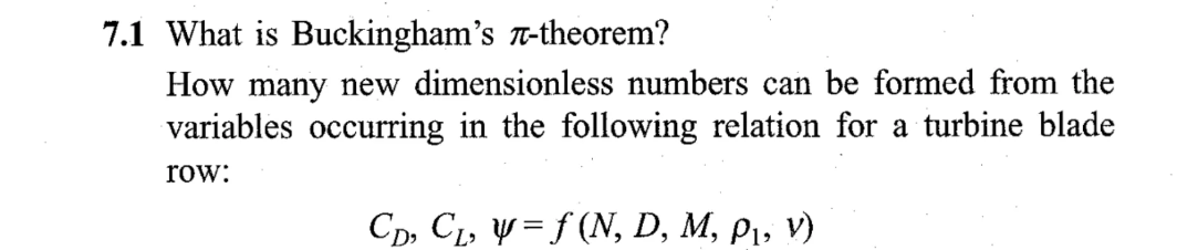 7.1 What is Buckingham's -theorem?
How many new dimensionless numbers can be formed from the
variables occurring in the following relation for a turbine blade
row:
CD, C₁, y = f (N, D, M, P₁, V)