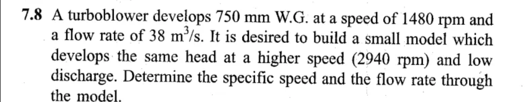 7.8 A turboblower develops 750 mm W.G. at a speed of 1480 rpm and
a flow rate of 38 m³/s. It is desired to build a small model which
develops the same head at a higher speed (2940 rpm) and low
discharge. Determine the specific speed and the flow rate through
the model.