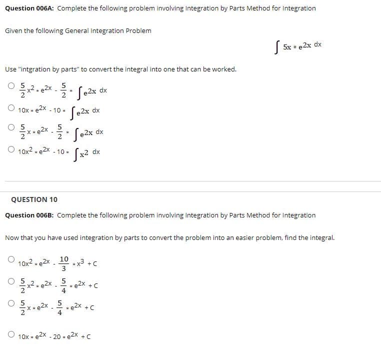 Question 006A: Complete the following problem involving Integration by Parts Method for Integration
Given the following General Integration Problem
| 5x * e2x dx
Use "intgration by parts" to convert the integral into one that can be worked.
x2. e2X
5
e2x dx
O 10x * e*
Se2x dx
- 10 *
**22x .
X * e2x
2
e2x
dx
O 10x2 . e2x --
10 *
х2 dx
QUESTION 10
Question 006B: Complete the following problem involving Integration by Parts Method for Integration
Now that you have used integration by parts to convert the problem into an easier problem, find the integral.
10
-x3 +C
3
10x2 - e2x
O 5
5
*e2X + C
X * e2X . 2 *e2x +C
10x * e2x - 20 * e2x +C
