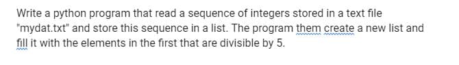 Write a python program that read a sequence of integers stored in a text file
"mydat.txt" and store this sequence in a list. The program them create a new list and
fill it with the elements in the first that are divisible by 5.