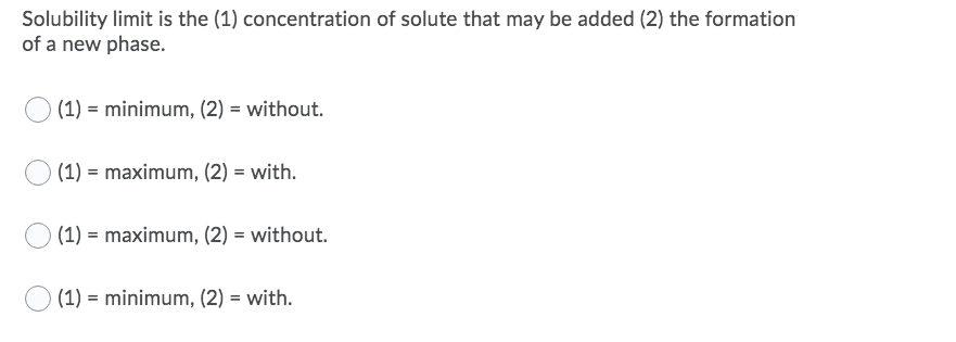 Solubility limit is the (1) concentration of solute that may be added (2) the formation
of a new phase.
(1) = minimum, (2) = without.
(1) = maximum, (2) = with.
(1) = maximum, (2) = without.
(1) = minimum, (2) = with.
