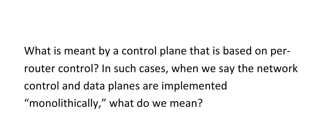 What is meant by a control plane that is based on per-
router control? In such cases, when we say the network
control and data planes are implemented
"monolithically,"
what do we mean?