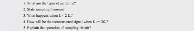 1. What are the types of sampling?
2. State sampling theorem?
3. What happens when f,<2 fm?
4. How will be the reconstructed signal when f, >= 2fm?
5. Explain the operation of sampling circuit?
