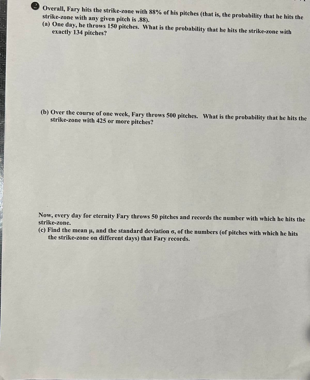 Overall, Fary hits the strike-zone with 88% of his pitches (that is, the probability that he hits the
strike-zone with any given pitch is .88).
(a) One day, he throws 150 pitches. What is the probability that he hits the strike-zone with
exactly 134 pitches?
(b) Over the course of one week, Fary throws 500 pitches. What is the probability that he hits the
strike-zone with 425 or more pitches?
Now, every day for eternity Fary throws 50 pitches and records the number with which he hits the
strike-zone.
(c) Find the mean μ, and the standard deviation o, of the numbers (of pitches with which he hits
the strike-zone on different days) that Fary records.
