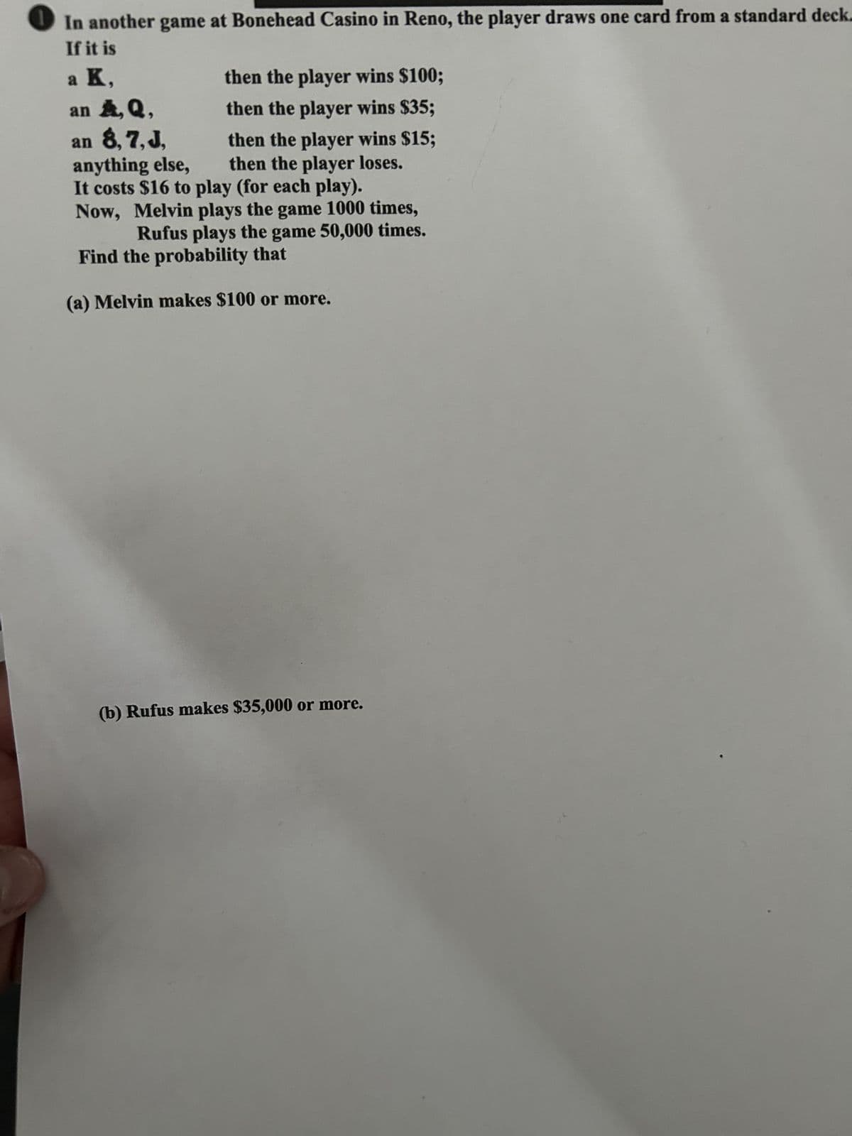 In another game at Bonehead Casino in Reno, the player draws one card from a standard deck.
If it is
a K,
then the player wins $100;
an A, Q,
then the player wins $35;
an 8, 7, J,
anything else,
then the player wins $15;
then the player loses.
It costs $16 to play (for each play).
Now, Melvin plays the game 1000 times,
Rufus plays the game 50,000 times.
Find the probability that
(a) Melvin makes $100 or more.
(b) Rufus makes $35,000 or more.