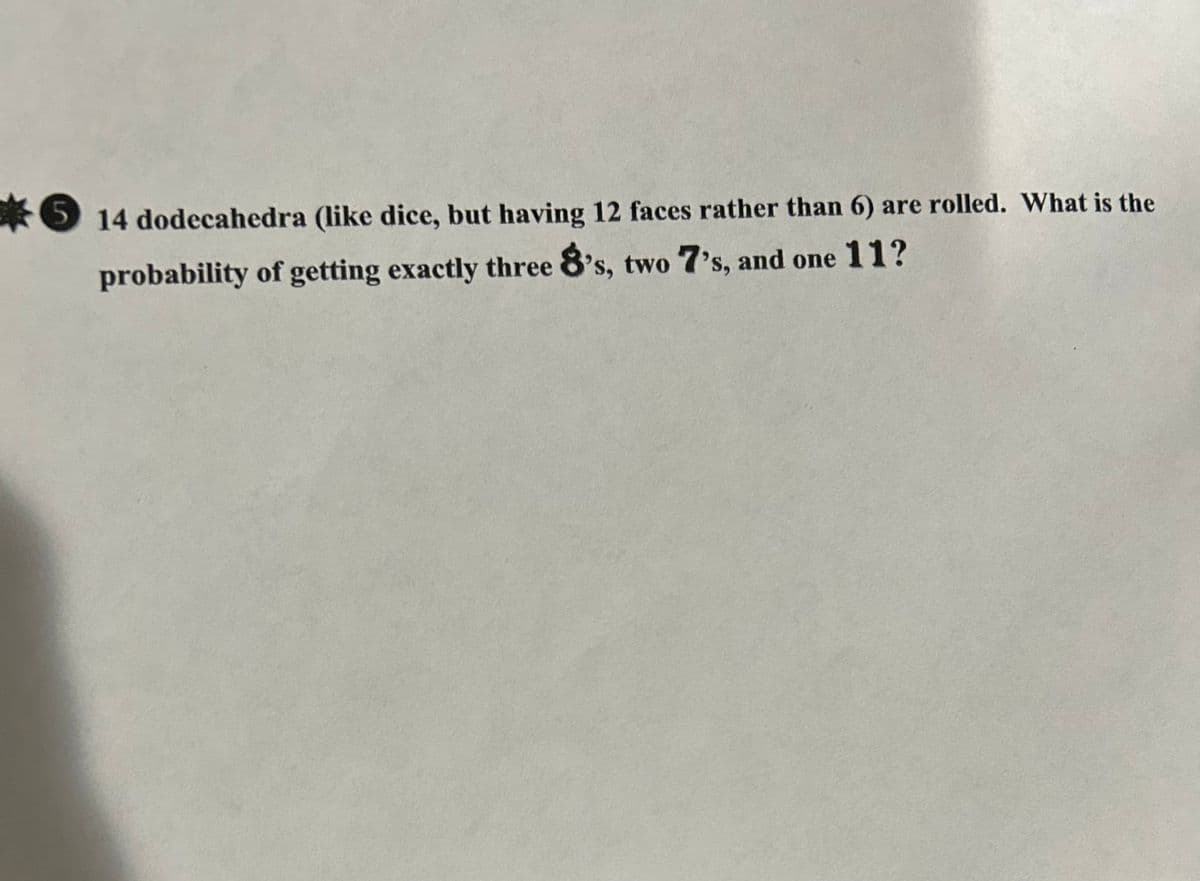 * 14 dodecahedra (like dice, but having 12 faces rather than 6) are rolled. What is the
probability of getting exactly three 8's, two 7's, and one 11?