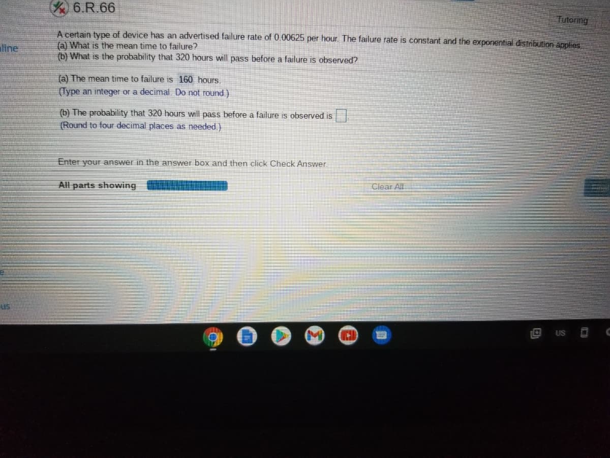 6.R.66
Tutoring
A certain type of device has an advertised failure rate of 0.00625 per hour. The failure rate is constant and the exponential distribution applies
(a) What is the mean time to failure?
(b) What is the probability that 320 hours will pass before a failure is observed?
line
(a) The mean time to failure is 160 hours.
(Type an integer or a decimal. Do not round.)
(b) The probability that 320 hours will pass before a failure is observed is
(Round to four decimal places as needed.)
Enter your answer in the answer box and then click Check Answer.
All parts showing
Clear All
US
M
US
