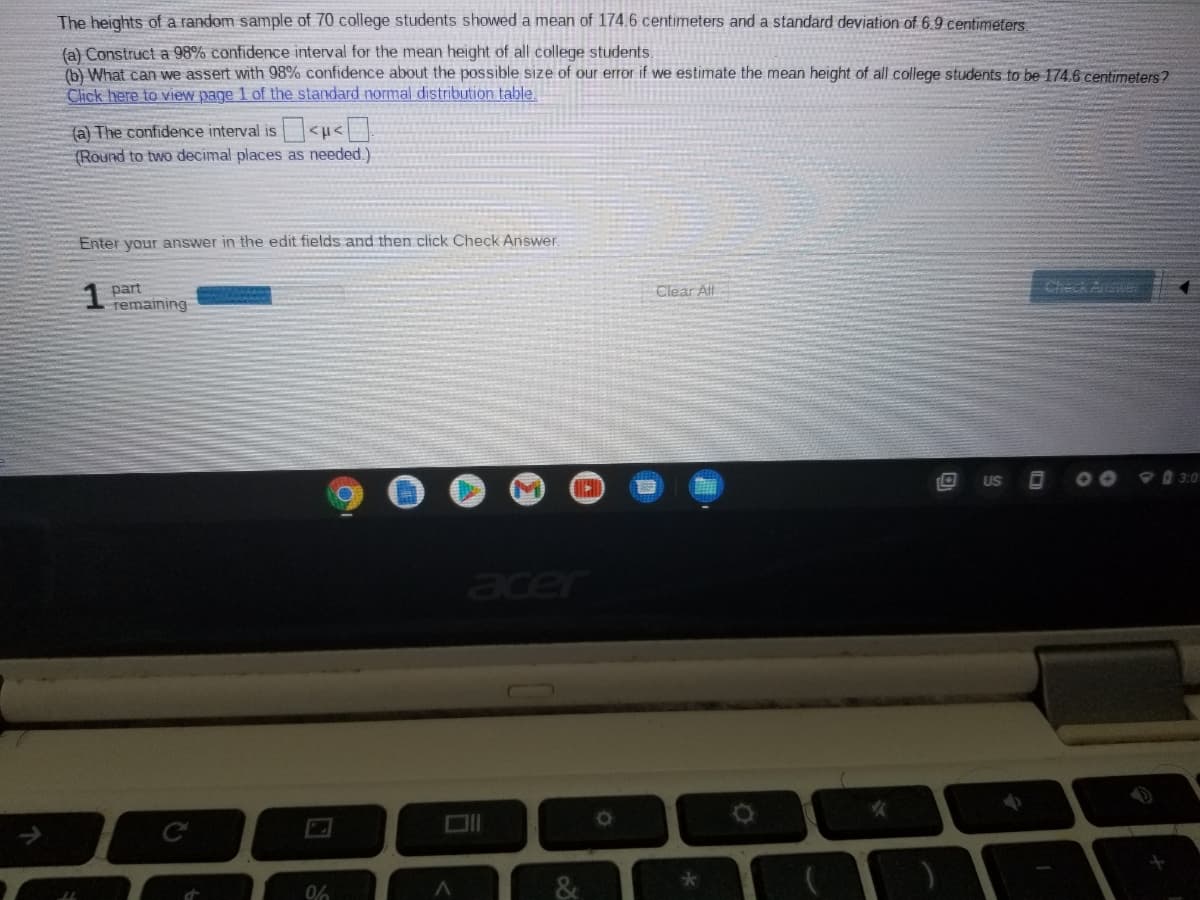 The heights of a random sample of 70 college students showed a mean of 174.6 centimeters and a standard deviation of 6.9 centimeters.
(a) Construct a 98% confidence interval for the mean height of all college students.
(b) What can we assert with 98% confidence about the possible size of our error if we estimate the mean height of all college students to be 174.6 centimeters?
Click here to view page 1 of the standard normal distribution table.
(a) The confidence interval is<u<
(Round to two decimal places as needed.)
Enter your answer in the edit fields and then click Check Answer
Clear All
Check Answer
part
temaining
US
3:0
er
0%
