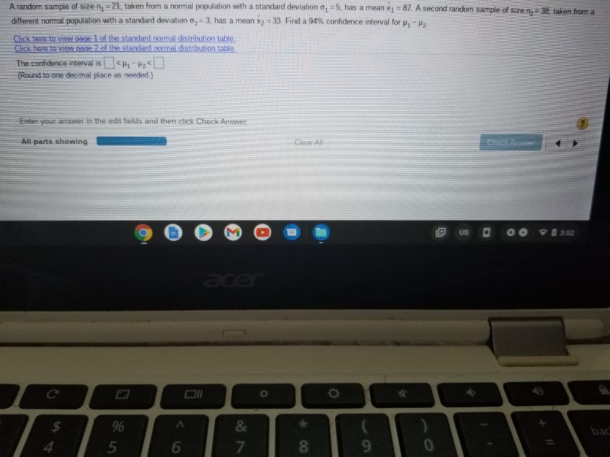 A random sample of size n, = 21, taken from a normal population with a standard deviation o, = 5, has a mean x1 = 87. A second random sample of size n= 38. taken from a
different normal population with a standard deviation o, = 3, has a mean x2 = 33. Find a 94% confidence interval for u, - u,.
Click here to view page 1 of the standard normal distribution table.
Click here to view page 2 of the standard normal distribution table.
The confidence interval is
(Round to one decimal place as eeded.)
Enter your answer in the edit fields and then click Check Answer.
All parts showing
Clear All
Check Answer
US
9 3:02
acer
%
&
peq
7
8.
9.
