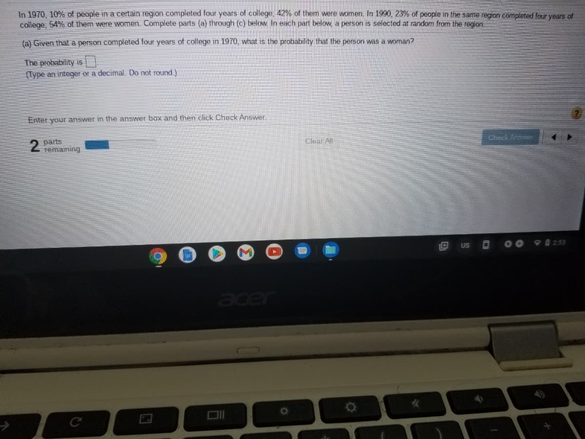 ### Educational Text Transcription

#### College Completion Statistics in a Certain Region (1970 vs 1990)

In 1970, 10% of people in a certain region completed four years of college. Out of these college graduates, 42% were women. By 1990, the percentage of people in the same region who completed four years of college increased to 23%. Among these, 54% were women.

#### Problem and Solution

A problem is presented to calculate the probability that a person, who completed four years of college in 1970, is a woman.

**Part (a)**
Given that a person completed four years of college in 1970, what is the probability that the person was a woman?

**Solution:**
The probability is represented as P(Woman | Completed College in 1970).

**Enter Your Answer:**
Type your answer as an integer or a decimal (do not round it) in the provided answer box and then click *Check Answer*.

There is an indicator showing the number of parts remaining, which currently is "2 parts remaining."

**Interactive Components:**
- An answer box where users can input their answer.
- A "Check Answer" button to validate the input.
- A progress bar that visually indicates parts remaining out of the total parts in the question.

This educational setup helps students practice probability calculations and input their answers for immediate feedback.