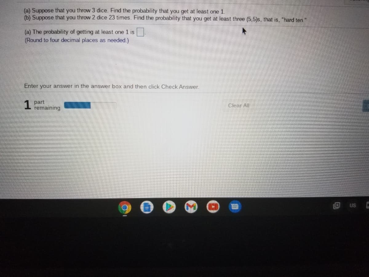 (a) Suppose that you throw 3 dice. Find the probability that you get at least one 1.
(b) Suppose that you throw 2 dice 23 times. Find the probability that you get at least three (5,5)s, that is, "hard ten."
(a) The probability of getting at least one 1 is
(Round to four decimal places as needed.)
Enter your answer in the answer box and then click Check Answer.
1 part
remaining
Clear All
US
