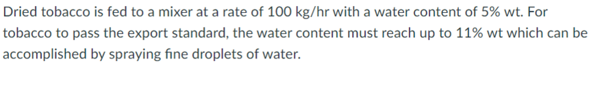 Dried tobacco is fed to a mixer at a rate of 100 kg/hr with a water content of 5% wt. For
tobacco to pass the export standard, the water content must reach up to 11% wt which can be
accomplished by spraying fine droplets of water.