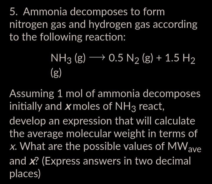 5. Ammonia decomposes to form
nitrogen gas and hydrogen gas according
to the following reaction:
NH3(g) → 0.5 N₂ (g) + 1.5 H₂
(g)
Assuming 1 mol of ammonia decomposes
initially and xmoles of NH3 react,
develop an expression that will calculate
the average molecular weight in terms of
x. What are the possible values of MW ave
and x? (Express answers in two decimal
places)