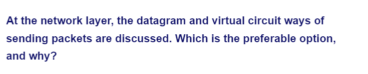 At the network layer, the datagram and virtual circuit ways of
sending packets are discussed. Which is the preferable option,
and why?