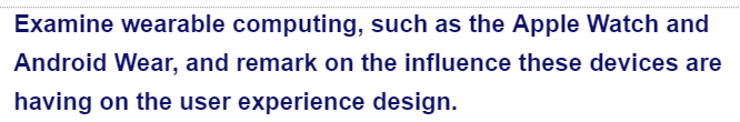 Examine wearable computing, such as the Apple Watch and
Android Wear, and remark on the influence these devices are
having on the user experience design.