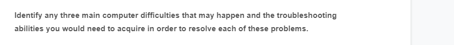 Identify any three main computer difficulties that may happen and the troubleshooting
abilities you would need to acquire in order to resolve each of these problems.