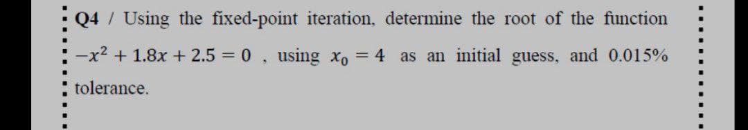 Q4 / Using the fixed-point iteration, determine the root of the function
-x2 + 1.8x +2.5 0, using xo
= 4 as an initial guess, and 0.015%
tolerance.
