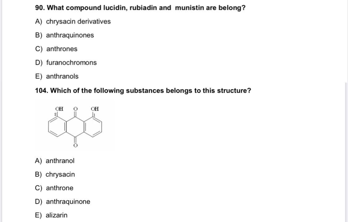 90. What compound lucidin, rubiadin and munistin are belong?
A) chrysacin derivatives
B) anthraquinones
C) anthrones
D) furanochromons
E) anthranols
104. Which of the following substances belongs to this structure?
OH
OH
A) anthranol
B) chrysacin
C) anthrone
D) anthraquinone
E) alizarin
