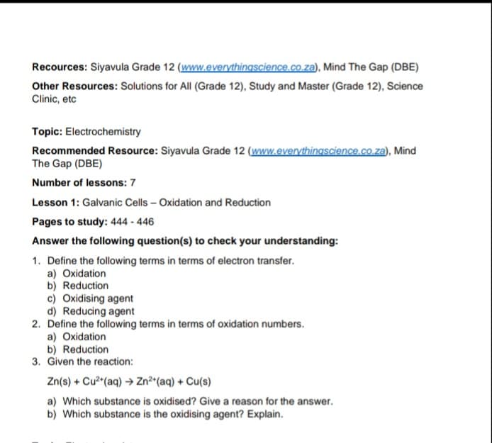 Recources: Siyavula Grade 12 (www.everythingscience.co.za), Mind The Gap (DBE)
Other Resources: Solutions for All (Grade 12), Study and Master (Grade 12), Science
Clinic, etc
Topic: Electrochemistry
Recommended Resource: Siyavula Grade 12 (www.everythingscience.co.za), Mind
The Gap (DBE)
Number of lessons: 7
Lesson 1: Galvanic Cells – Oxidation and Reduction
Pages to study: 444 - 446
Answer the following question(s) to check your understanding:
1. Define the following terms in terms of electron transfer.
a) Oxidation
b) Reduction
c) Oxidising agent
d) Reducing agent
2. Define the following terms in terms of oxidation numbers.
a) Oxidation
b) Reduction
3. Given the reaction:
Zn(s) + Cu (aq) → Zn?*(aq) + Cu(s)
a) Which substance is oxidised? Give a reason for the answer.
b) Which substance is the oxidising agent? Explain.
