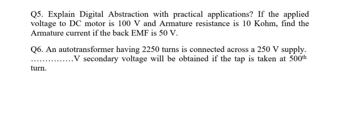 Q5. Explain Digital Abstraction with practical applications? If the applied
voltage to DC motor is 100 V and Armature resistance is 10 Kohm, find the
Armature current if the back EMF is 50 V.
Q6. An autotransformer having 2250 turns is connected across a 250 V supply.
.V secondary voltage will be obtained if the tap is taken at 500th
turn.
